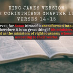 King James Holy Bible Verse 2 Corinthians Chapter 11 Verse 14 And no marvel; for Satan himself is transformed into an angel of light. Therefore it is no great thing if his ministers also be transformed as the ministers of righteousness; whose end shall be according to their works.