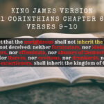 King James Holy Bible 1 Corinthians Chapter 6 Verses 9-10 Know ye not that the unrighteous shall not inherit the kingdom of God Be not deceived neither fornicators, nor idolaters, nor adulterers, nor effeminate, nor abusers of themselves with mankind, Nor thieves, nor covetous, nor drunkards, nor revilers, nor extortioners, shall inherit the kingdom of God.