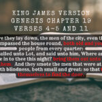 King James Holy Bible Acts Genesis Chapter 19 Verses 4-5 and 11 But before they lay down, the men of the city, even the men of Sodom, compassed the house round, both old and young, all the people from every quarter And they called unto Lot, and said unto him, Where are the men which came in to thee this night bring them out unto us, that we may know them. And they smote the men that were at the door of the house with blindness, both small and great so that they wearied themselves to find the door.