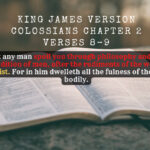 King James Holy Bible Colossians Chapter 2 Verses 8-9 Beware lest any man spoil you through philosophy and vain deceit, after the tradition of men, after the rudiments of the world, and not after Christ. For in him dwelleth all the fulness of the Godhead bodily.