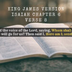 King James Holy Bible Isaiah Chapter 6 Verse 8 Also I heard the voice of the Lord, saying, whom shall I send, and who will go for us? Then said I, here am I; send me.