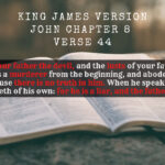 King James Holy Bible John Chapter 8 Verse 44 Ye are of your father the devil, and the lusts of your father ye will do. He was a murderer from the beginning, and abode not in the truth, because there is no truth in him. When he speaketh a lie, he speaketh of his own for he is a liar, and the father of it.