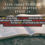 King James Holy Bible Leviticus Chapter 17 Verse 14 For it is the life of all flesh; the blood of it is for the life thereof therefore I said unto the children of Israel, Ye shall eat the blood of no manner of flesh for the life of all flesh is the blood thereof whosoever eateth it shall be cut off.