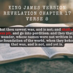 King James Holy Bible Revelation Chapter 17 Verse 8 The beast that thou sawest was, and is not; and shall ascend out of the bottomless pit, and go into perdition and they that dwell on the earth shall wonder, whose names were not written in the book of life from the foundation of the world, when they behold the beast that was, and is not, and yet is.